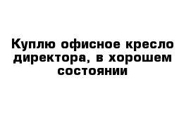 Куплю офисное кресло директора, в хорошем состоянии